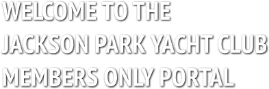 WELCOME TO THE
JACKSON PARK YACHT CLUB
MEMBERS ONLY PORTAL